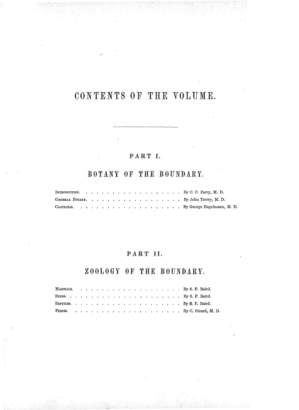 handle is hein.usccsset/usconset37521 and id is 1 raw text is: CONTENTS OF THE VOLJiIE,
PART I.
BOTANY OF THE BOUNDARY.

INTRODUCTION.  .
GENERAL BOTANY..
CACTACE.

. . . By C. C. Parry, Al, D.
. . By John Torrey, M. D.
. . . By George Engelmann, M. D

PART II.
ZOOLOGY OF THE BOUNDARY.

MAMMALS..   . . .         .
Bns.   . . ....       ..
REPTILES .. ....    . . ..
FISHES.  . . . . .....

.               . . .          By S. F. Baird.
.By S. F. Baird.
.          . .     . . .       By S. F. Baird.
. .       . . . . . . .         By C. Girard, M. D.


