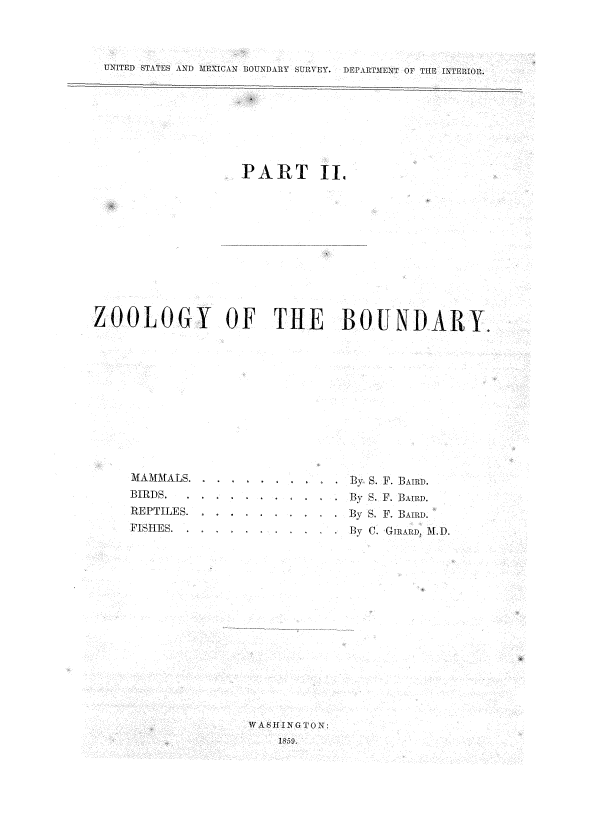 handle is hein.usccsset/usconset37522 and id is 1 raw text is: UNITED STATES AND  IEXICAN 1 'OUNDARY SURVEY.  DEPARTMENT OF T1IE I\TERIOR.
PART II.
ZOOLOGY OF THE BOUNDARY.

MAMMALS. . . .
BIRDS.   . .
REPTILES.
PISHES-

By S. F. BAIRD.
By S. F. BAIRD.
By S. F. BAIRD.
By C. GIRARD, . D.

WASHING I ON:
1859.



