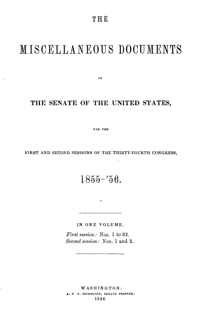 handle is hein.usccsset/usconset37523 and id is 1 raw text is: THE
MISCELLANEOUS DOCUMENTS
OF
THE SENATE OF THE UNITED STATES,
FOR THE

FIRST. AND SECOND SESSIONS OF THE THIRTY-FOURTH CONGRESS,
1855-'56.

IN ONE VOLUME.
First session: Nos. 1 to 82.
Second session: Nos..1 and 2.
WASHINGTON:
A. 0 P. NICHOLSON, SENATE PRINTER.
1856.


