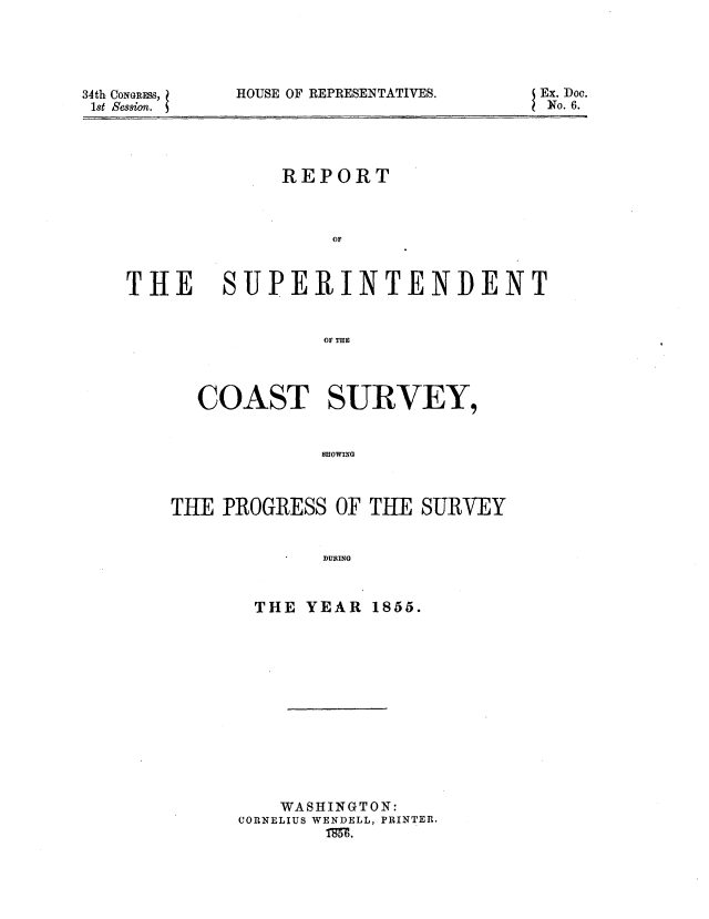 handle is hein.usccsset/usconset37525 and id is 1 raw text is: 34th CoNGRESs,
1st Session.

HOUSE OF REPRESENTATIVES.

REPORT
OF

THE

SUPERINTENDENT
OF THE
COAST SURVEY,
SHOWING

THE PROGRESS OF THE SURVEY
DURING
THE YEAR 1855.

WASHINGTON:
CORNELIUS WENDELL, PRINTER.
Tw.

Ex. Doc.
No. 6.


