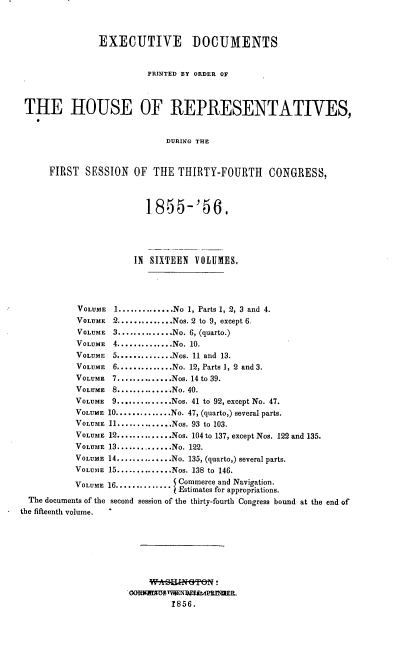 handle is hein.usccsset/usconset37526 and id is 1 raw text is: EXECUTIVE DOCUMENTS
PRINTED BY ORDER OF
THE HOUSE OF REPRESENTATIVES,
DURING THE
FIRST SESSION OF THE THIRTY-FOURTH CONGRESS,
1855-'56.
IN SIXTEEN VOLUMES.
VOLUME   1..............No 1, Parts 1, 2, 3 and 4.
VOLUME 2..............Nos. 2 to 9, except 6.
VOLUME 3..............No. 6, (quarto.)
VOLUME 4..............No. 10.
VOLUME 5..............Nos. 11 and 13.
VOLUME   6..............No. 12, Parts 1, 2 and 3.
VOLUME   7 .............Nos. 14 to 39.
VOLUME 8..............No. 40.
VOLUME   9..............Nos. 41 to 92, except No. 47.
VOLUME 10..............No. 47, (quarto,) several parts.
VOLUME 11..............Nos. 93 to 103.
VOLUME 12..............Nos. 104 to 137, except Nos. 122 and 135.
VOLUME 13............No. 122.
VOLUME 14..............No. 135, (quarto,) several parts.
VOLUME 15..............Nos. 138 to 146.
VOLUME 16.............. Commerce and Navigation.
Estimates for appropriations.
The documents of the second session of the thirty-fourth Congress bound at the end of
the fifteenth volume.
1856.



