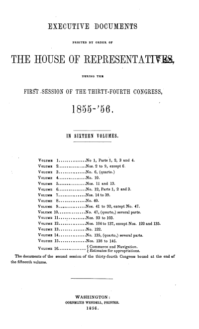 handle is hein.usccsset/usconset37527 and id is 1 raw text is: EXECUTIVE DOCUMENTS
PRINTED BY ORDER OF
THE HOUSE OF REPRESENTATIWES,
DVRING THE
FIRST -SESSION       OF   THE THIRTY-FOURTH            CONGRESS,
1855-'56.
IN SIXTEEN VOLUMES.
VOLUME   1..............No 1, Parts 1, 2, 3 and 4.
VOLUME 2..............Nos. 2 to 9, except 6.
VOLUME 3..............No. 6, (quarto.)
VOLUME 4..............No. 10.
VOLUME 5..............Nos. 11 and 13.
VOLUME 6.............No. 12, Parts 1, 2 and 3.
VOLUMm   7..............Nos. 14 to 39.
VOLUME 8..............No. 40.
VOLUME   9..............Nos. 41 to 92, except No. 47.
VOLUME 10..............No. 47, (quarto,) several parts.
VOLUME 11..............Nos. 93 to 103.
VOLUME 12...........Nos. 104 to 137, except Nos. 122 and 135.
VOLUME 13..............No. 122.
VOLUME 14..............No. 135, (quarto,) several parts.
VOLUME 15..............Nos. 138 to 146.
VOLUME 16.............. Commerce and Navigation.
Estimates for appropriations.
The documents of the second session of the thirty-fourth Congress bound at the end of
the fifteenth volume.
WASHINGTON:
OORNELIUS WENDELL, PRINTER.
1856.


