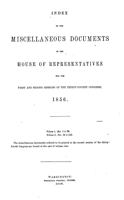 handle is hein.usccsset/usconset37531 and id is 1 raw text is: INDEX

MISCELLANEOUS DOCUMENTS
OF TaB
HOUSE OF REPRESENTATIVES

FIRST AND SECOND SESSIONS OF THE THIRTY-FOURTH CONGRESS,
1856.

Volume 1, Nos. I fo 71.
Volume 2, Nos. SM to 142.

The miscellaneous docnments ordered to be printed at the second session of the thirty-
fourth Congress are boind at the end of volume two.
WASHINGTON:
(JDRNEIaUs WENDELL, PRINTE.
854.


