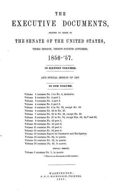handle is hein.usccsset/usconset37532 and id is 1 raw text is: THE
EXECUTIVE DOCUMENTS,
PRINTED BY ORDER OF
THE SENATE OF THE UNITED STATES,
THIRD SESSION, THIRTY-FOURTH CONGRESS,
1856-'57.
IN SIXTEEN VOLUMES.
AND SPECIAL SESSION OF 1857.
IN ONE VOLUME.
Volume 1 contains No. 1 to No. 4, inclusive.
Volume 2 contains No. 6 part 1.
Volume 3 contains No. 5 part 2.
Volume 4 contains No. 5 part 3.
Volume 5 contains No. 6 to No. 22, except No. 12.
Volume 6 contains No. 23 to No. 27.
Volume 7 contains No. 28 to No. 36, except No. 35.
Volume 8 contains No. 37 to No. 70, except Nos. 53, 64,0 and 65.
Volume 9 contains No. 53 part 1.
Volume 10 contains No. 53 part 2.
Volume 11 contains No. 53 part 3.
Volume 12 contains No. 53 part 4.
Volume 13 contains Report on Commerce and Navigation.
Volume 14 contains No. 35, in quarto.
Volume 15 contains No. 12, in quarto.
Volume 16 contains No. 65, in quarto.
SPEcIAL SESSION.
Volume 1 contains No. 1, in quarto.
* There is no document of this number.
WASHINGTON:
A. O. P. NICHOLSON, PRINTER.
1857.


