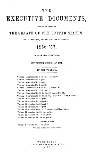 handle is hein.usccsset/usconset37535 and id is 1 raw text is: THE
EXECUTIVE DOCUMENTS,
PRINTED BY ORDER OF
THE SENATE OF THE UNITED STATES,
THIRD SESSION, THIRTY-FOURTH CONGRESS,
1856-'57.
IN SIXTEEN VOLUMES.
AND SPECIAL SESSION OF 1857.
IN ONE VOLUME.
Volume 1 contains No. 1 to No. 4, inclusive.
Volume 2 contains No. 5 part 1.
Volume 3 contains No. 5 part 2.
Volume 4 contains No. 5 part 3.
Volume 5 contains No. 6 to No. 22, except No. 12.
Volume 6 contains No. 23 to No. 27.
Volume 7 contains No. 28 to No. 36, except No. 35.
Volume 8 contains No. 37 to No. 70, except Nos. 53, 64,0 and 65.
Volume 9 contains No. 53 part 1.
Volume 10 contains No. 53 part 2.
Volume 11 contains No. 53 part 3.
Volume 12 contains No. 53 part 4.
Volume 13 contains Report on Commerce and Navigation.
Volume 14 contains No. 35, in quarto.
Volume 15 contains No. 12, in quarto.
Volume 16 contains No. 65, in quarto.
SPECIAL SESSION.
Volume 1 contains No. 1, in quarto.
* There is no document of this number.
WASHINGTON:
A. O. P. NICHOLSON, PRINTER.
1857.


