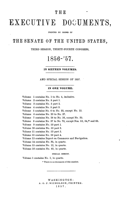 handle is hein.usccsset/usconset37536 and id is 1 raw text is: THE
EXECUTIVE DOCUMENTS,
PRINTED BY ORDER OF
THE SENATE OF THE UNITED STATES,
THIRD SESSION, THIRTY-FOURTH CONGRESS,
1856-'57.
IN SIXTEEN VOLUMES.
AND SPECIAL SESSION OF 1857.
IN ONE VOLUME.
Volume 1 contains No. 1 to No. 4, inclusive.
Volume 2 contains No. 5 part 1.
Volume 3 contains No. 5 part 2.
Volume 4 contains No. 5 part 3.
Volume 5 contains No. 6 to No. 22, except No. 12.
Volume 6 contains No. 23 to No. 27.
Volume 7 contains No. 28 to No. 36, except No. 35.
Volume 8 contains No. 37 to No. 70, except Nos. 53, 64,0 and 65.
Volume 9 contains No. 53 part 1.
Volume 10 contains No. 53 part 2.
Volume 11 contains No. 53 part 3.
Volume 12 contains No. 53 part 4.
Volume 13 contains Report on Commerce and Navigation.
Volume 14 contains No. 35, in quarto.
Volume 15 contains No. 12, in quarto.
Volume 16 contains No. 65, in quarto.
SPECIAL sEsSIoN.
Volume 1 contains No. 1, in quarto.
* There is no document of this number.
WASHINGTON:
A. O. P. NICHOLSON, PRINTER.
1857.


