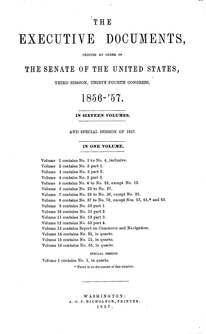 handle is hein.usccsset/usconset37537 and id is 1 raw text is: THE
EXECUTIVE DOCUMENTS,
PRINTED BY ORDER OF
THE SENATE OF THE UNITED STATES,
THIRD SESSION, THIRTY-FOURTH CONGRESS,
1856-'57.
IN SIXTEEN VOLUMES.
AND SPECIAL SESSION OF 1857.
IN ONE VOLUME.
Volume 1 contains No. 1 to No. 4, inclusive.
Volume 2 contains No. 5 part 1.
Volume 3 contains No. 5 part 2.
Volume 4 contains No. 5 part 3.
Volume 5 contains No. 6 to No. 22, except No. 12.
Volume 6 contains No. 23 to No. 27.
Volume 7 contains No. 28 to No. 36, except No. 35.
Volume 8 contains No. 37 to No. 70, except Nos. 53, 64,0 and 65.
Volume 9 contains No. 53 part 1.
Volume 10 contains No. 53 part 2.
Volume 11 contains No. 53 part 3.
Volume 12 contains No. 53 part 4.
Volume 13 contains Report on Commerce and Navigation.
Volume 14 contains No. 35, in quarto.
Volume 15 contains No. 12, in quarto.
Volume 16 contains No. 65, in quarto.
sPEcIAL sESSION.
Volume 1 contains No. 1, in quarto.
* There is no document of this number.
WASHINGTON:
A. 0. P. NICHOLSON, PRINTER.
1857.


