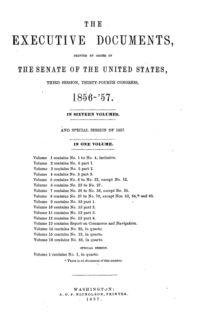 handle is hein.usccsset/usconset37538 and id is 1 raw text is: THE
EXECUTIVE DOCUMENTS,
PRINTED BY ORDER OF
THE SENATE OF THE UNITED STATES,
THIRD SESSION, THIRTY-FOURTH CONGRESS,
1856-'57.
IN SIXTEEN VOLUMES.
AND SPECIAL SESSION OF 1867.
IN ONE VOLUME.
Volume 1 contains No. I to No. 4, inclusive.
Volume 2 contains No. 6 part 1.
Volume 3 contains No. 5 part 2.
Volume 4 contains No. 5 part 3.
Volume 5 contains No. 6 to No. 22, except No. 12.
Volume 6 contains No. 23 to No. 27.
Volume 7 contains No. 28 to No. 36, except No. 35.
Volume 8 contains No. 37 to No. 70, except Nos. 53, 64,0 and 65.
Volume 9 contains No. 53 part 1.
Volume 10 contains No. 53 part 2.
Volume 11 contains No. 53 part 3.
Volume 12 contains No. 53 part 4.
Volume 13 contains Report on Commerce and Navigation.
Volume 14 contains No. 35, in quarto.
Volume 15 contains No. 12, in quarto.
Volume 16 contains No. 65, in quarto.
sPECIAL sEssION.
Volume 1 contains No. 1, in quarto.
* There is no document of this number.
WASHINGTON:
A. O. P. NICHOLSON, PRINTER.
.  1857.


