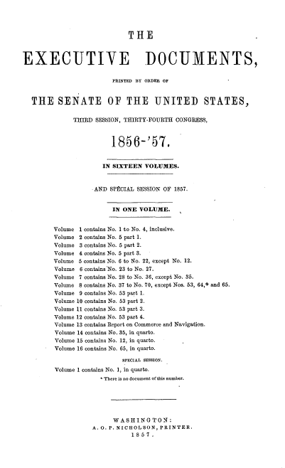 handle is hein.usccsset/usconset37539 and id is 1 raw text is: THE
EXECUTIVE DOCUMENTS,
PRINTED BY ORDER 01'
THE SENATE OF THE UNITED STATES,
THIRD SESSION, THIRTY-FOURTH CONGRESS,
1856-'57.
IN SIXTEEN VOLUMES.
.AND SPPCIAL SESSION OF 1857.
IN ONE VOLUME.
Volume 1 contains No. 1 to No. 4, inclusive.
Volume 2 contains No. 5 part 1.
Volume 3 contains No. 5 part 2.
Volume 4 contains No. 5 part 3.
Volume 5 contains No. 6 to No. 22, except No. 12.
Volume 6 contains No. 23 to No. 27.
Volume 7 contains No. 28 to No. 36, except No. 35.
Volume 8 contains No. 37 to No. 70, except Nos. 53, 64,0 and 65.
Volume 9 contains No. 53 part 1.
Volume 10 contains No. 53 part 2.
Volume 11 contains No. 53 part 3.
Volume 12 contains No. 53 part 4.
Volume 13 contains Report on Commerce and Navigation.
Volume 14 contains No. 35, in quarto.
Volume 15 contains No. 12, in quarto.
Volume 16 contains No. 65, in quarto.
sPECIAL sESsION.
Volume 1 contains No. 1, in quarto.
*- There is no document of this number.
WASHINGTON:
A. O. P. NICHOLSON, PRINTER.
1857.



