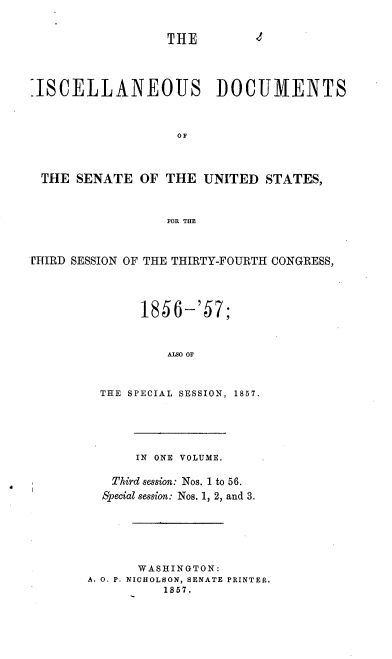 handle is hein.usccsset/usconset37541 and id is 1 raw text is: THE        1
=ISCELLANEOUS DOCUMENTS
OF
THE SENATE OF THE UNITED STATES,
FOR THE
PHIRD SESSION OF THE THIRTY-FOURTH CONGRESS,
1856-'57;
AlSO OF
THE SPECIAL SESSION, 1857.

IN ONE VOLUME.
Third session: Nos. 1 to 56.
Special session: Nos. 1, 2, and 3.
WASHINGTON:
A. O. P. NICHOLSON, SENATE PRINTER.
1857.


