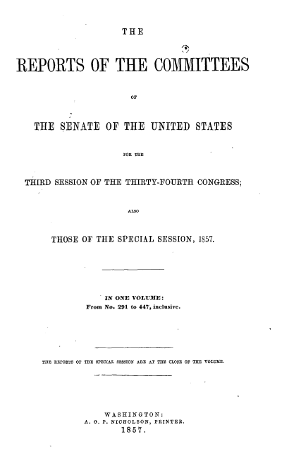 handle is hein.usccsset/usconset37542 and id is 1 raw text is: THE

REPORTS OF THE COMMITTEES
OF
THE SENATE OF THE UNITED STATES
FOR THE
THIRD SESSION OF THE THIRTY-FOURTH CONGRESS;
ALSO

THOSE OF THE SPECIAL SESSION, 1857.
IN ONE VOLUME:
From No. 291 to 447, inclusive.
THE REPORTS OF THE SPECIAL SESSION ARE AT THE CLOSE OF THE VOLUME.
WASHINGTON:
A. 0. P. NICHOLSON, PRINTER.
1857.


