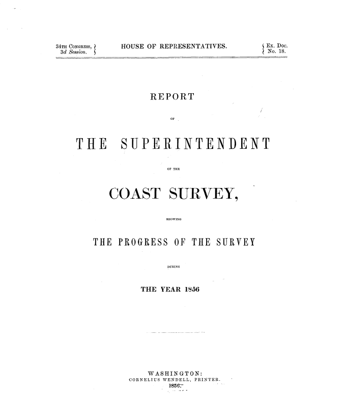 handle is hein.usccsset/usconset37544 and id is 1 raw text is: 34TH CONGRESS,
3d Session.

HOUSE OF REPRESENTATIVES.

REPORT
OF

THE

SUPER INTENIDENT
OF THE
COAST SURVEY,
SHOWING

OF THE SURVEY

DURING

THE YEAR 1556
WASHINGTON:
CORNELIUS WENDELL, PRINTER.

Ex. Doc.
No. 18.

THE PROGRESS


