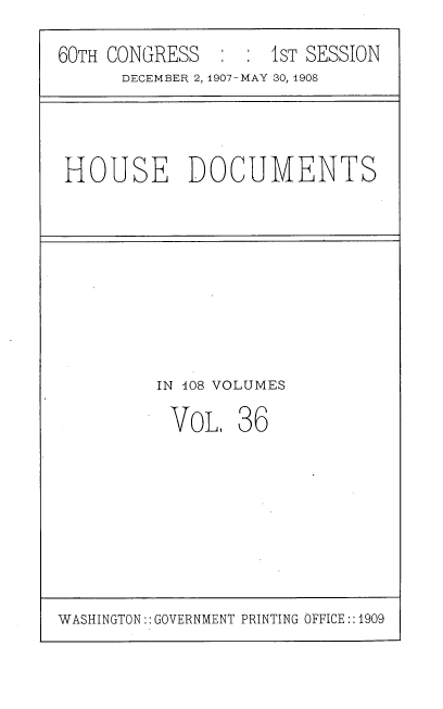handle is hein.usccsset/usconset37740 and id is 1 raw text is: 60TH CONGRESS          1 S IST SESSION
DECEMBER 2, 1907-MAY 30, 1908

HOUSE DOCUMENTS

IN 108 VOLUMES

VoL,

36

WASHINGTON:: GOVERNMENT PRINTING OFFICE::1909


