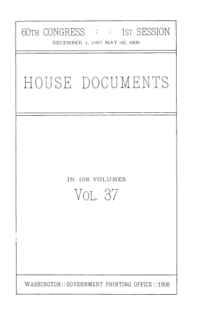 handle is hein.usccsset/usconset37741 and id is 1 raw text is: 60TH CONGRESS             1ST SESSION
DECEMBER 2, 1907 MAY 30, 1908

HOUSE DOCUMENTS

IN 408 VOLUMES
VoL, 37

WASHINGTON:: GOVERNMENT PRINTING OFFICE:: 1908


