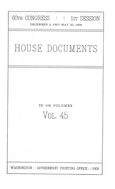 handle is hein.usccsset/usconset37742 and id is 1 raw text is: 60TH CONGRESS     :     1sT SESSION
DECEMBER 2, 1907-MAY 30, 1908

HOUSE DOCUMENTS

IN 408 VOLUMES
VoL. 45

WASHINGTON: : GOVERNMENT PRINTING OFFICE :: 1908


