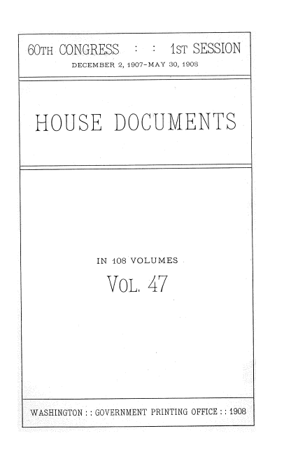 handle is hein.usccsset/usconset37743 and id is 1 raw text is: 60TH CONGRESS           1ST SESSION
DECEMBER 2, 1907-MAY 30, 1903

HOUSE DOCUMENTS

IN 108 VOLUMES
VoL, 47

WASHINGTON: GOVERNMENT PRINTING OFFICE ::1908



