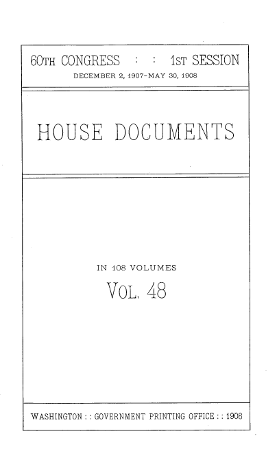handle is hein.usccsset/usconset37744 and id is 1 raw text is: 60TH CONGRESS       :  :   1sT SESSION
DECEMBER 2, 1907-MAY 30, 1908

HOUSE DOCUMENTS

IN 108 VOLUMES

VOL,

48

WASHINGTON: : GOVERNMENT PRINTING OFFICE: : 1908


