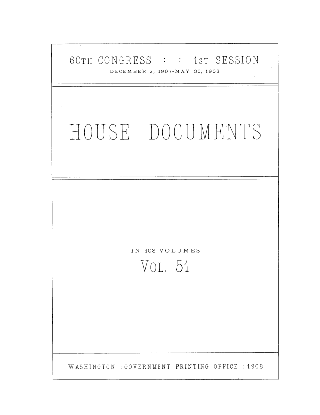 handle is hein.usccsset/usconset37745 and id is 1 raw text is: 60TH CONGRESS       IST SESSION
DECEMBER 2, 1907-MAY 30, 1908
HOUSE DOCUMENTS
IN 108 VOLUMES
VOL, 51

WASHINGTON : : GOVERNMENT PRINTING OFFICE : : 1908


