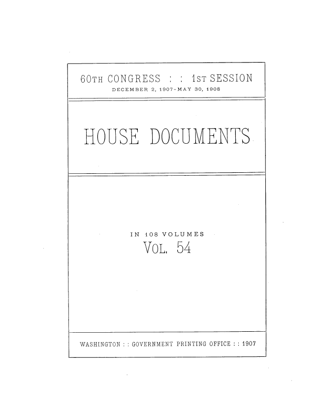 handle is hein.usccsset/usconset37746 and id is 1 raw text is: 60TH CONGRESS :     1ST SESSION
DECEMBER 2, 1907-MAY 30, 1908

HOUSE DOCUMENTS

IN 108 VOLUMES

VOL

54

WASHINGTON : : GOVERNMENT PRINTING OFFICE : : 1907


