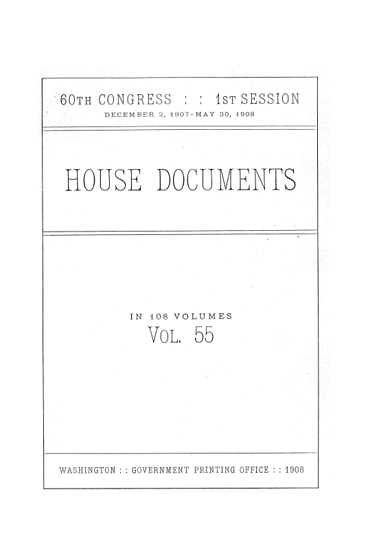 handle is hein.usccsset/usconset37747 and id is 1 raw text is: 60TH CONGRESS    1ST SESSION
DECEMBER 2, 1907-MAY 30, 1908
HOUSE DOCUMENTS
IN 108 VOLUMES
VoL, 55

WASHINGTON :: GOVERNMENT PRINTING OFFICE :: 1908


