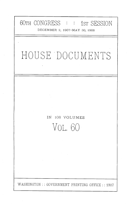 handle is hein.usccsset/usconset37749 and id is 1 raw text is: 60TH CONGRESS           IST SESSION
DECEMBER 2, 1907-MAY 30, 1908

HOUSE 'DOCUMENTS

IN 408 VOLUMES
VOL 60

WASHINGTON :: GOVERNMENT PRINTING OFFICE : :1907


