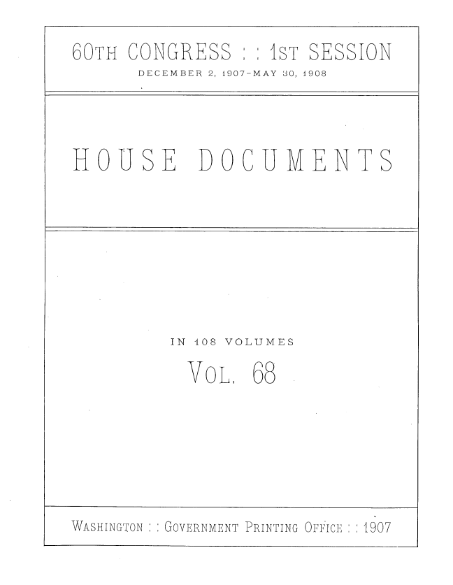 handle is hein.usccsset/usconset37751 and id is 1 raw text is: 60TH CONGRESS : 1ST SESSION
DECEMBER 2, 1907-MAY 30, 1908
HOUSE       DOCUMENTS
IN 408 VOLUMES
VOL. 68
WASHINGTON  GOVERNMENT PRINTING OFFICE  1907


