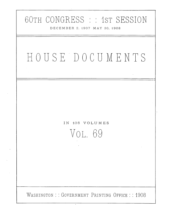 handle is hein.usccsset/usconset37752 and id is 1 raw text is: 60TH CONGRESS     1ST SESSION
DECEMBER 2, 1907 MAY 30, 4908
HOUSE      DOCUMENTS
IN 408 VOLUMES
VOL. 69

WASHINGTON : ; GOVERNMENT PRINTING OFFICE : : 1908


