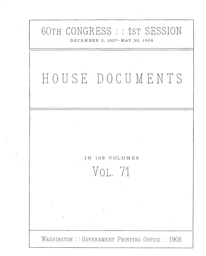 handle is hein.usccsset/usconset37753 and id is 1 raw text is: 60TH CONGRESS : :1sT SESSION
DECEMBER 2, 1907-MAY 30, 1908
HOUSE DOCUMENTS
IN  108 VOLUMES
VOL, 71
WASHINGTON ; GOVERNMENT PRINTING OFFICE  1908


