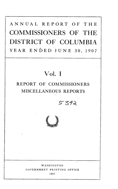 handle is hein.usccsset/usconset37754 and id is 1 raw text is: ANNUAL REPORT OF THE
COMMISSIONERS OF THE
DISTRICT OF COLUMBIA
YEAR ENDED JUNE 30, 1907

Vol. I
REPORT OF COMMISSIONERS
MISCELLANEOUS REPORTS
Uag

WASHINGTON
GOVERNMENT PRINTING OFFICE
1907


