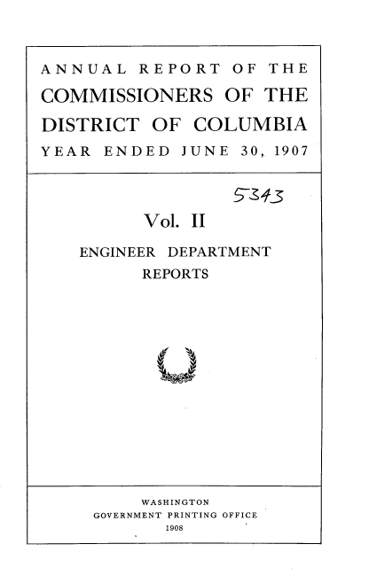 handle is hein.usccsset/usconset37755 and id is 1 raw text is: ANNUAL REPORT OF THE
COMMISSIONERS OF THE
DISTRICT OF COLUMBIA
YEAR  ENDED  JUNE 30, 1907

Vol. II
ENGINEER DEPARTMENT
REPORTS

WASHINGTON
GOVERNMENT PRINTING OFFICE
1908


