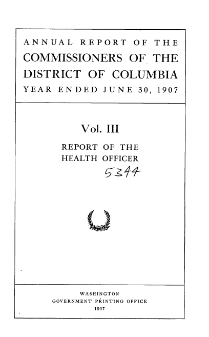 handle is hein.usccsset/usconset37756 and id is 1 raw text is: ANNUAL REPORT OF THE
COMMISSIONERS OF THE
DISTRICT OF COLUMBIA
YEAR ENDED JUNE 30, 1907

Vol. III

REPORT
HEALTH

OF THE
OFFICER

U

WASHINGTON
GOVERNMENT PRINTING OFFICE
1907


