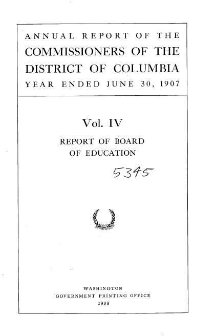 handle is hein.usccsset/usconset37757 and id is 1 raw text is: ANNUAL REPORT OF THE
COMMISSIONERS OF THE
DISTRICT OF COLUMBIA
YEAR  ENDED  JUNE 30, 1907

Vol. IV
REPORT OF BOARD
OF EDUCATION
WASHINGTON
GOVERNMENT PRINTING OFFICE
1908


