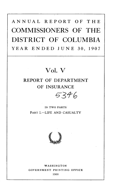 handle is hein.usccsset/usconset37758 and id is 1 raw text is: ANNUAL REPORT OF THE
COMMISSIONERS OF THE
DISTRICT OF COLUMBIA
YEAR ENDED JUNE 30, 1907

Vol. V

REPORT
OF

OF DEPARTMENT
INSURANCE

IN TWO PARTS
PART IL-LIFE AND CASUALTY
WASHINGTON
GOVERNMENT PRINTING OFFICE
1908


