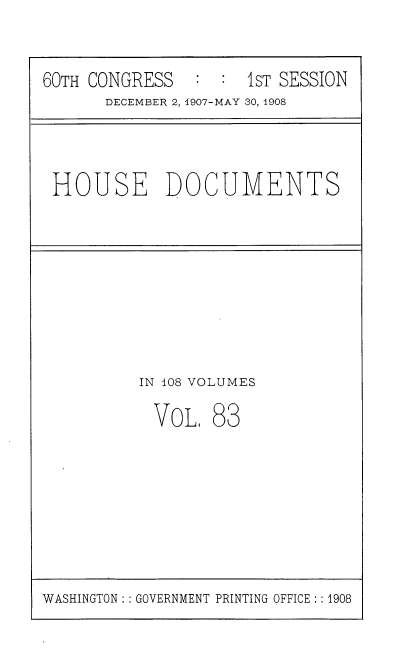 handle is hein.usccsset/usconset37759 and id is 1 raw text is: 60TH CONGRESS      :   :  IST SESSION
DECEMBER 2, 1907-MAY 30, 1908

HOUSE DOCUMENTS

IN 108 VOLUMES

VOL,

83

WASHINGTON: : GOVERNMENT PRINTING OFFICE :: 1908


