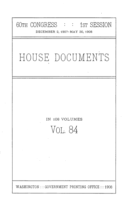 handle is hein.usccsset/usconset37760 and id is 1 raw text is: 60TH CONGRESS       :  :  1sT SESSION
DECEMBER 2, 1907-MAY 30, 1908

HOUSE DOCUMENTS

IN 108 VOLUMES

VOL.

84

WASHINGTON :: GOVERNMENT PRINTING OFFICE :: 1908


