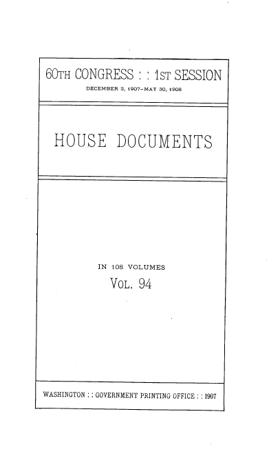 handle is hein.usccsset/usconset37761 and id is 1 raw text is: 60TH CONGRESS  S IST SESSION
DECEMBER 2, 1907-MAY 30, 1908
HOUSE DOCUMENTS

IN 108 VOLUMES
VOL. 94

WASHINGTON :: GOVERNMENT PRINTING OFFICE : :1907


