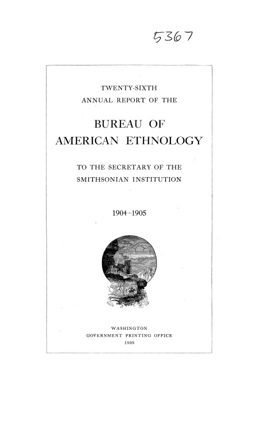 handle is hein.usccsset/usconset37762 and id is 1 raw text is: TWENTY-SIXTH
ANNUAL REPORT OF THE
BUREAU OF
AMERICAN ETHNOLOGY
TO THE SECRETARY OF THE
SMITHSONIAN INSTITUTION
1904-1905

`WASHINGTON
GOVERNMENT PRINTING OFFICE
1908


