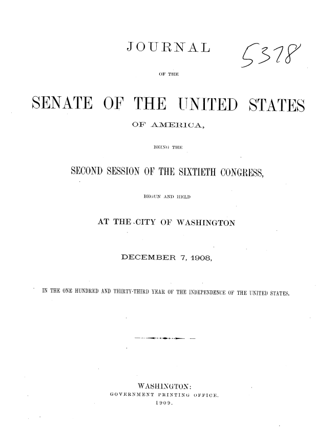 handle is hein.usccsset/usconset37763 and id is 1 raw text is: JOURNAL

OF THE

SENATE OF THE UNITED STATES
OF AME1ICA,
BEE G THE
SECOND SESSION OF THE SIXTIETH CONGRESS,
BEGUN AND HELD
AT THE .CITY OF WASHINGTON
DECEMBER 7, 1908,
IN THE ONE HUNDRED AND THIRTY-THIRD YEAR OF THE INDEPENDENCE OF THE UNITED STATES,
WASHINGTON:
GOVERNMENT PRINTING OFFICE.
1909.

537



