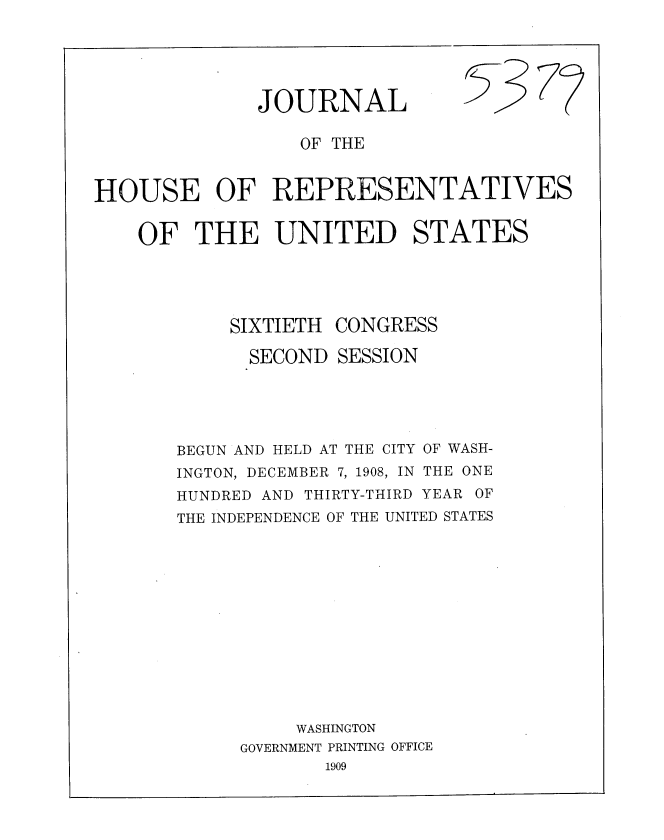 handle is hein.usccsset/usconset37764 and id is 1 raw text is: JOURNAL

OF THE
HOUSE OF REPRESENTATIVES
OF THE UNITED STATES
SIXTIETH CONGRESS
SECOND SESSION
BEGUN AND HELD AT THE CITY OF WASH-
INGTON, DECEMBER 7, 1908, IN THE ONE
HUNDRED AND THIRTY-THIRD YEAR OF
THE INDEPENDENCE OF THE UNITED STATES
WASHINGTON
GOVERNMENT PRINTING OFFICE
1909

5-3

77


