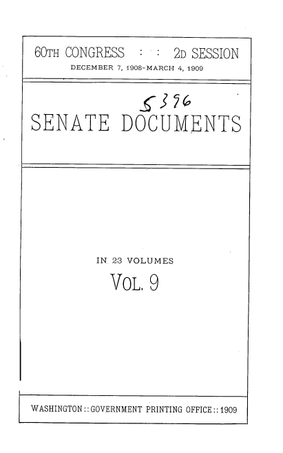 handle is hein.usccsset/usconset37765 and id is 1 raw text is: 60TH CONGRESS   : : 2D SESSION
DECEMBER 7, 1908-MARCH 4, 1909
SENATE DOCUMENTS

IN 23 VOLUMES
VoL, 9

WASHINGTON:: GOVERNMENT PRINTING OFFICE:: 1909


