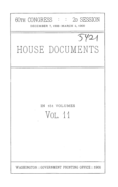 handle is hein.usccsset/usconset37766 and id is 1 raw text is: 60TH CONGRESS   : : 2D SESSION
DECEMBER 7, 1908-MARCH 4, 1909
HOUSE DOCUMENTS

IN 151 VOLUMES
VoL, 11

WASHINGTON:: GOVERNMENT PRINTING OFFICE::1908


