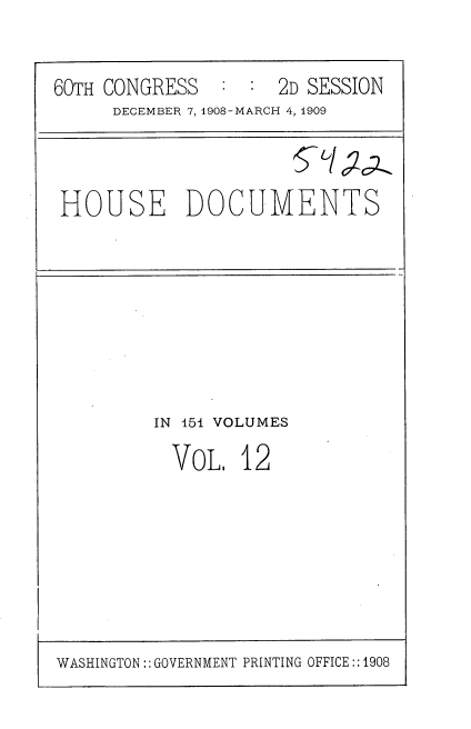 handle is hein.usccsset/usconset37767 and id is 1 raw text is: 60TH CONGRESS   : : 2D SESSION
DECEMBER 7,1908-MARCH 4, 1909
HOUSE DOCUMENTS

IN 151 VOLUMES
VoL. 12

WASHINGTON:: GOVERNMENT PRINTING OFFICE::1908


