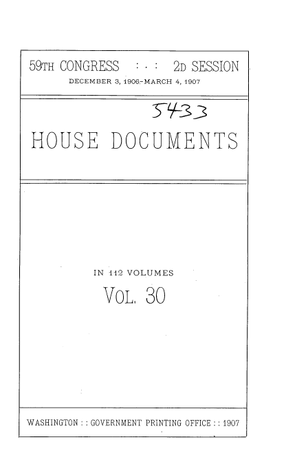 handle is hein.usccsset/usconset37768 and id is 1 raw text is: 59TH CONGRESS   : - : 2D SESSION
DECEMBER 3, 1906-MARCH 4, 1907
HOUSE DOCUMENTS

IN 112 VOLUMES
VoL1 30

WASHINGTON: : GOVERNMENT PRINTING OFFICE : : 1907


