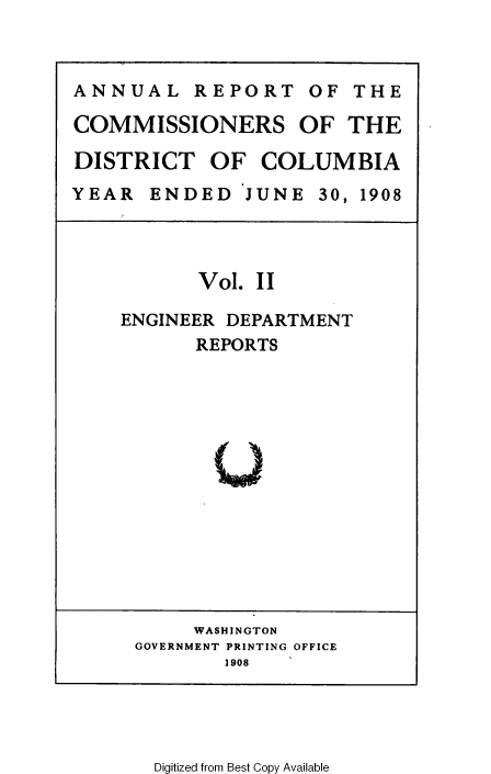 handle is hein.usccsset/usconset37769 and id is 1 raw text is: ANNUAL REPORT OF THE
COMMISSIONERS OF THE
DISTRICT OF COLUMBIA
YEAR ENDED JUNE 30, 1908

Vol. II
ENGINEER DEPARTMENT
REPORTS
Uw

WASHINGTON
GOVERNMENT PRINTING OFFICE
1908

Digitized from Best Copy Available



