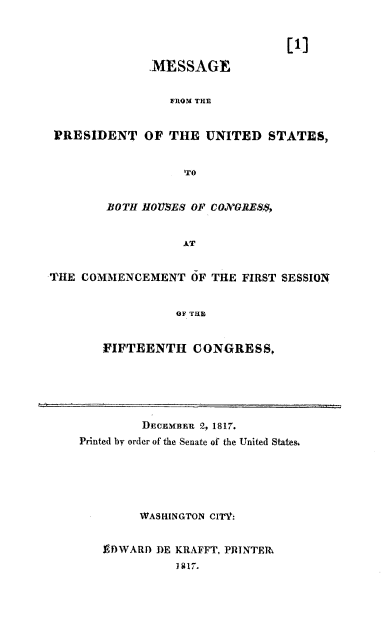 handle is hein.usccsset/usconset37770 and id is 1 raw text is: [1]
.MESSAGE
FROM THE
PRESIDENT OF THE UNITED STATES,
pTO
BOTH 1IOUSES OF CONGRES&,
AT
TiHE COMMENCEMENT OF THE FIRST SESSION
OF ThE
FIFTEENTH CONGRESS,

DECEM1BER 2, 1817.
Printed by order of the Senate of the United States.
WASHINGTON CI'TV:
Is) WARD DE KRAFFT, PRINTERz
1817.


