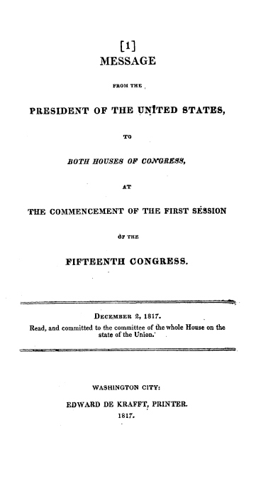 handle is hein.usccsset/usconset37772 and id is 1 raw text is: [1]
MESSAGE
FROM THE
PRESIDENT OF THE UNITED STATES,
TO
BOTH HOUSES OF CONGRESS,
AT
THE COMMENCEMENT OF THE FIRST SESSION
dF THE
FIFTEENTH CONGRESS.

DECEMBER 2, 1817.
Read, and committed to the committee of the whole House on the
state of the Union.

WASHINGTON CITY:
EDWARD DE KRAFFT, PRINTER.
1817.


