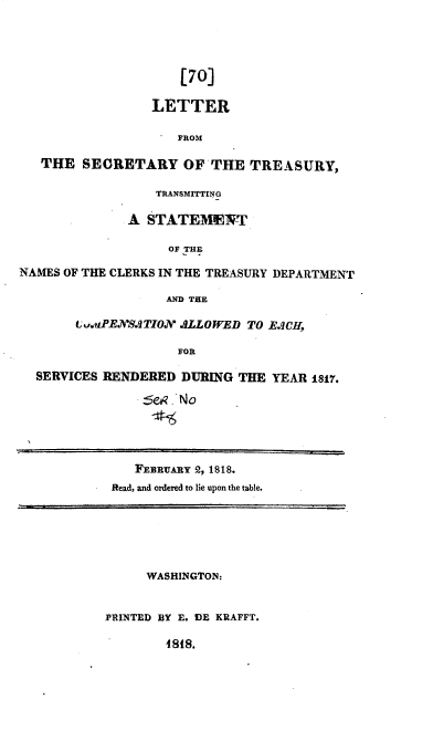 handle is hein.usccsset/usconset37774 and id is 1 raw text is: [70]
LETTER
FROM
THE SECRETARY OF THE TREASURY,
TRANSMITTING
A STATEMENT
OF THE
NAMES OF THE CLERKS IN THE TREASURY DEPARTMENT
AND THE
t vaPE SJTION ALLOWED TO EJCH,
FOR
SERVICES RENDERED DURING THE YEAR 1817.
Se .No
FEBRUARY 2, 1818.
Read, and ordered to lie upon the table.
WASHINGTON:
PRINTED BY E. DE KRAFFT.
I88.


