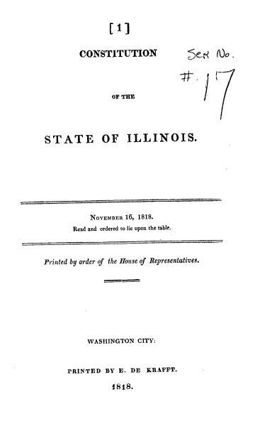handle is hein.usccsset/usconset37780 and id is 1 raw text is: [1]
CONSTITUTION
OF THE

~<

STATE OF ILLINOIS.

NOVEMBER 16, 1818.
Read and ordered to lie upon the table.

Printed by order of the House of Representatives.
WASHINGTON CITY:
PRINTED BY E. DE KRAFFT.
1818.


