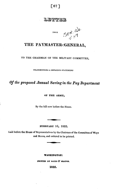 handle is hein.usccsset/usconset37790 and id is 1 raw text is: [67]
FROM
THE PAYMASTER GENERAL,
TO THE CHAIRMAN OF THE MILITARY COMMITTEE,
TRANSMITTING A DETAILED STATEMENT
Of the proposed Annual Saving in the Pay Department
OF THE ARMY,
By the bill now before the House.
FEBRUARY 16, 1822.
Laid before the House of Representatives by the Chairman of the Committee of Ways
and Means, and ordered to be printed.
WASHINGTON:
BINTD BT GALES & SEATON.
1822.


