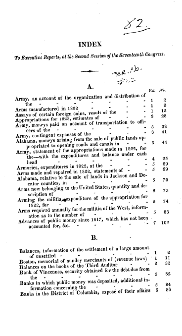 handle is hein.usccsset/usconset37799 and id is 1 raw text is: INDEX
To Executive Reports, at the Second Session of the Seventeenth Congress.
A.
V.I. .No.
Army, an account of the organization and distribution of 1  9
the   -      -      -            ~      -         1    2
Arms manufactured in 1822      -      -                    1 3 2
Assays of certain foreign coins, result of the  -     1     3
Appropriations for 1823, estimates of  -
Army, moneys paid on account of transportation to offi-
cers of the  -     -      -                       3   41
Army, contingent expenses of the     -      -
Alabama, moneys arising from the sale of public lands ap- 3  44
propriated to opening roads and canals in  -   -
Army, statement of the appropriations made in 1822, for
the-with the expenditures and balance under each  4   25
head        -      -      -                       5   69
Armories, expenditures in 1822, at the  -   -         5   69
Arms made and repaired in 1822, statements of -    -
Alabama, relative to the sale of lands in Jackson and De-
catur counties, in  -     -
Arms now belonging to the United States, quantity and de-
scription of        -                                  7
Arming the militia,osxpenditure of the appropriation for  5  74
1822, for   -
Arms required annually for the militia of the West, inform-
ation as to the number of  -     -
Advances of public money since 1817, which has not been
accounted for, &c.  -     -      -      -
B.
Balances, information of the settlement of a large amount 1  2
of unsettled -                                   -
Boston, memorial of sundry merchants of (revenue laws)  1  311
Balances on the books of the Third Auditor  -      -     2
Bank of Vincennes, security obtained for the debt due from  5  82
the  -      -
Banks in which public money was deposited, additional in-
formation concerning the  -      -      -     .   5    8
Banks in the District of Columbia, expos6 of their affairs 6  8E


